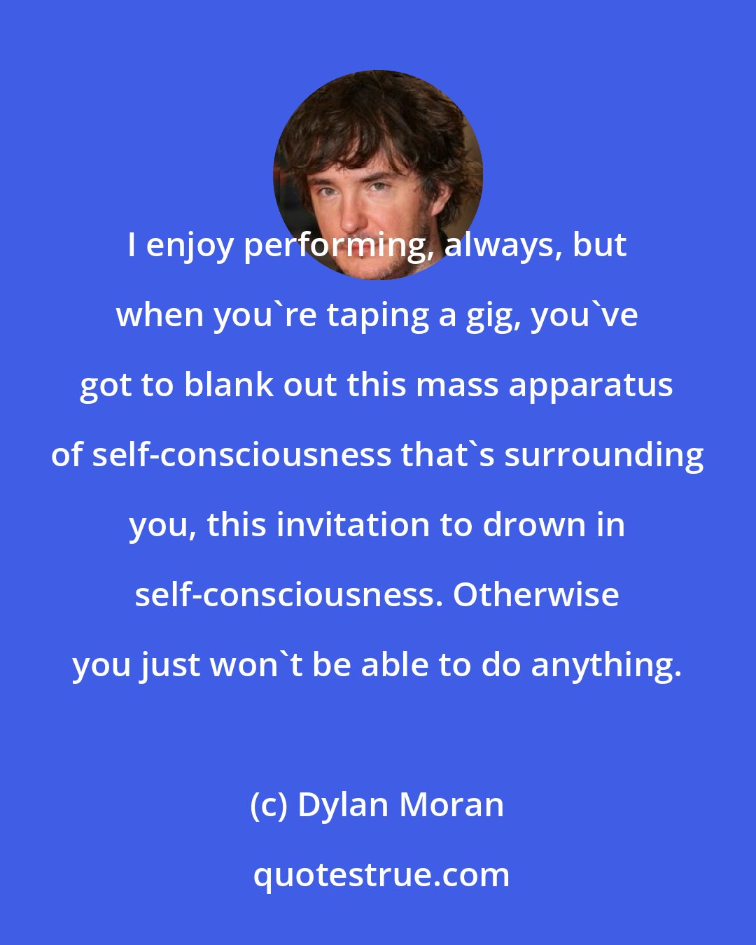 Dylan Moran: I enjoy performing, always, but when you're taping a gig, you've got to blank out this mass apparatus of self-consciousness that's surrounding you, this invitation to drown in self-consciousness. Otherwise you just won't be able to do anything.