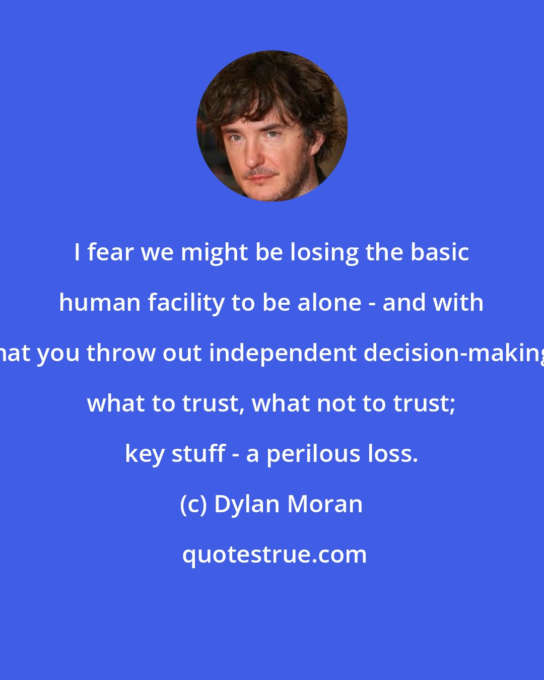 Dylan Moran: I fear we might be losing the basic human facility to be alone - and with that you throw out independent decision-making, what to trust, what not to trust; key stuff - a perilous loss.