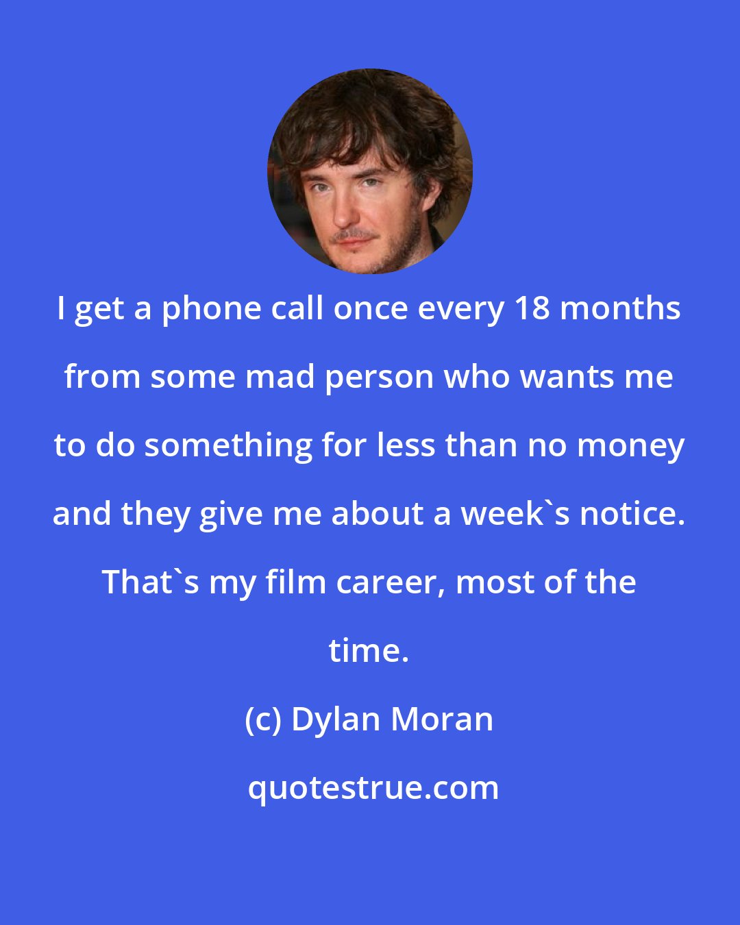 Dylan Moran: I get a phone call once every 18 months from some mad person who wants me to do something for less than no money and they give me about a week's notice. That's my film career, most of the time.