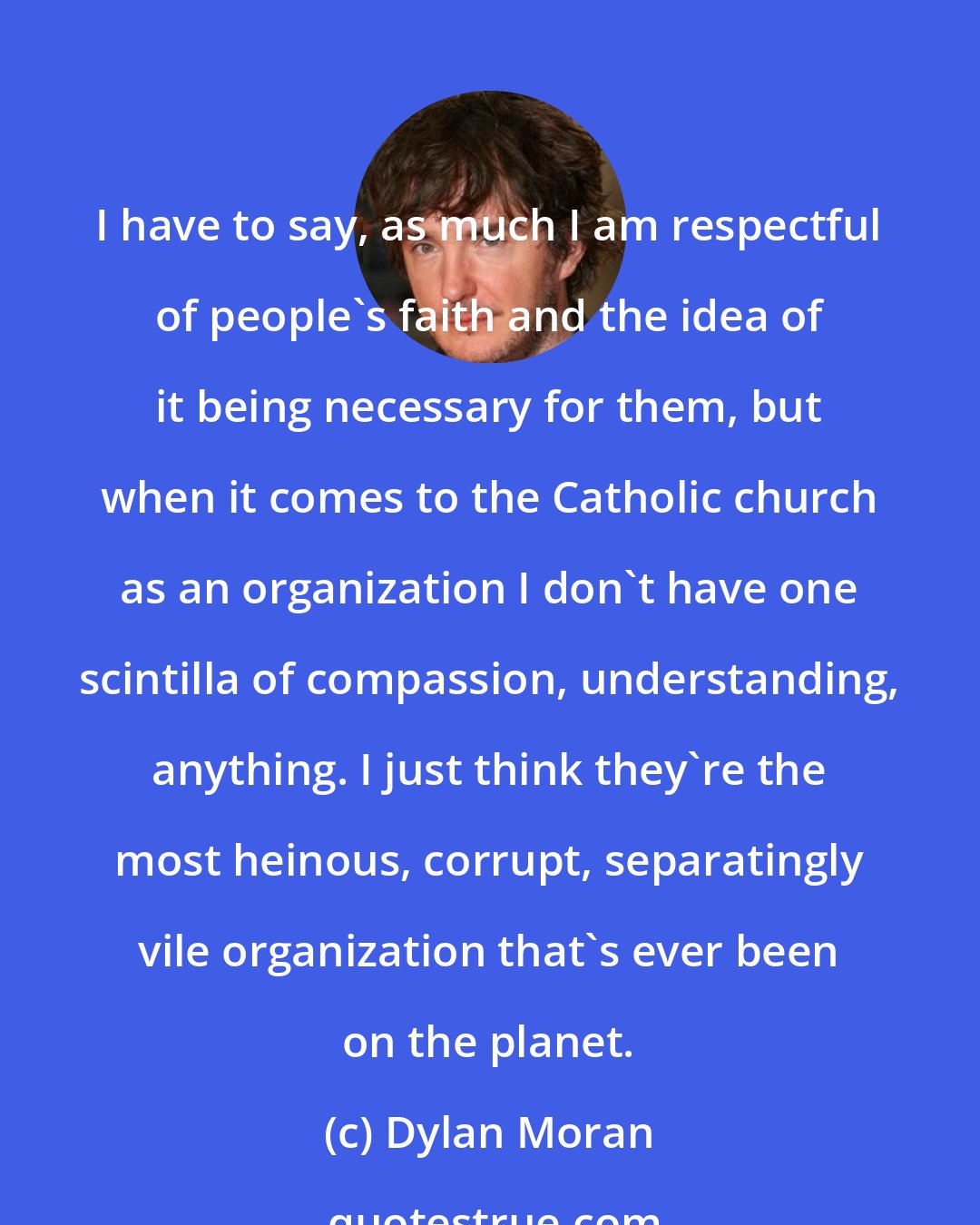 Dylan Moran: I have to say, as much I am respectful of people's faith and the idea of it being necessary for them, but when it comes to the Catholic church as an organization I don't have one scintilla of compassion, understanding, anything. I just think they're the most heinous, corrupt, separatingly vile organization that's ever been on the planet.