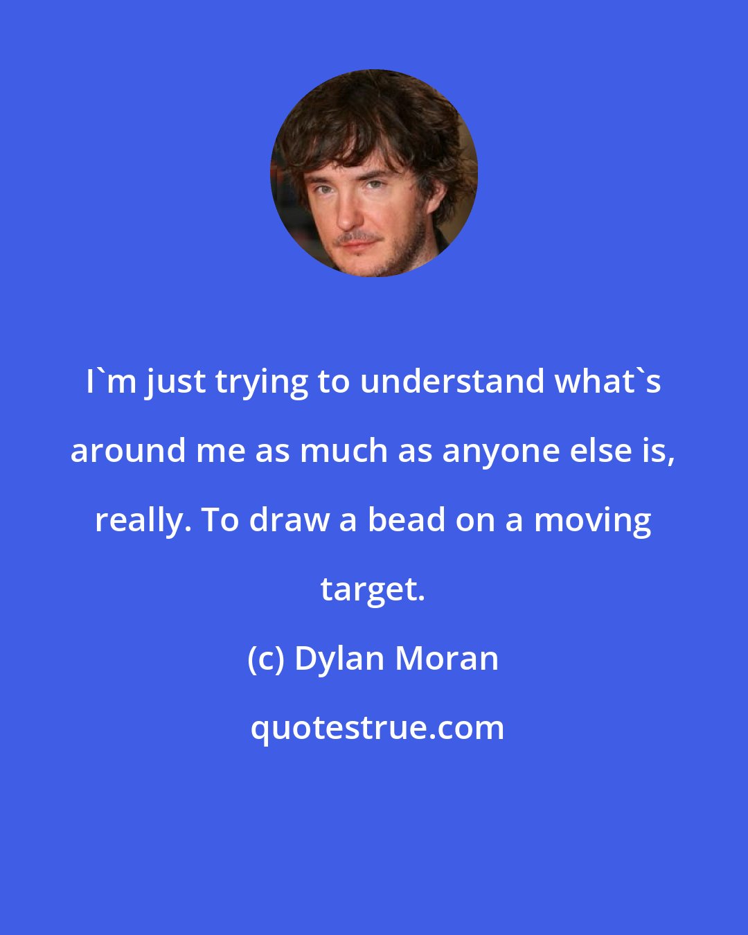 Dylan Moran: I'm just trying to understand what's around me as much as anyone else is, really. To draw a bead on a moving target.