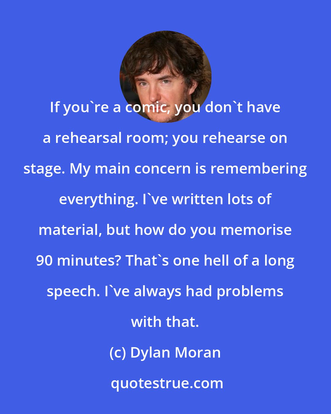 Dylan Moran: If you're a comic, you don't have a rehearsal room; you rehearse on stage. My main concern is remembering everything. I've written lots of material, but how do you memorise 90 minutes? That's one hell of a long speech. I've always had problems with that.