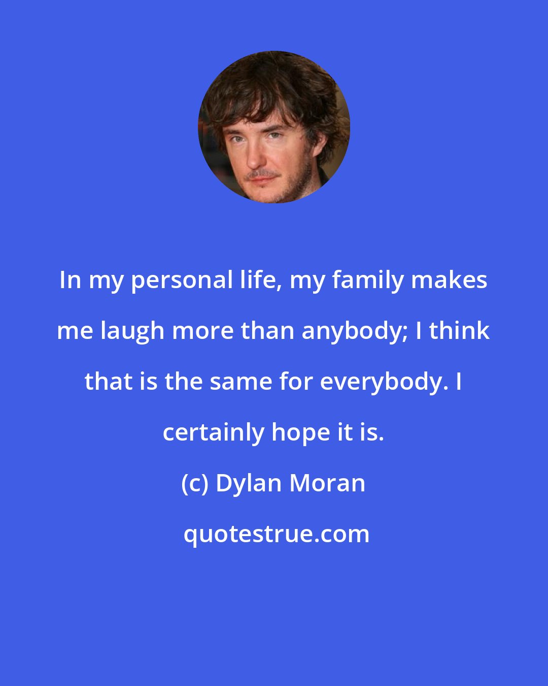 Dylan Moran: In my personal life, my family makes me laugh more than anybody; I think that is the same for everybody. I certainly hope it is.