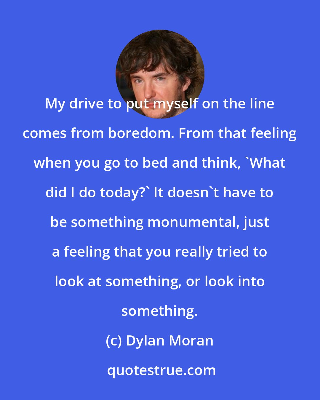 Dylan Moran: My drive to put myself on the line comes from boredom. From that feeling when you go to bed and think, 'What did I do today?' It doesn't have to be something monumental, just a feeling that you really tried to look at something, or look into something.