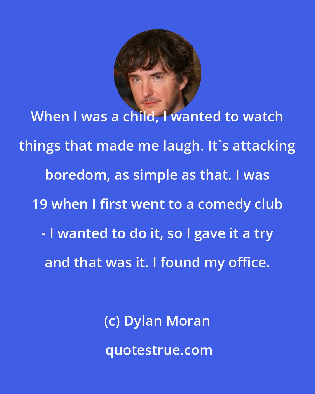 Dylan Moran: When I was a child, I wanted to watch things that made me laugh. It's attacking boredom, as simple as that. I was 19 when I first went to a comedy club - I wanted to do it, so I gave it a try and that was it. I found my office.