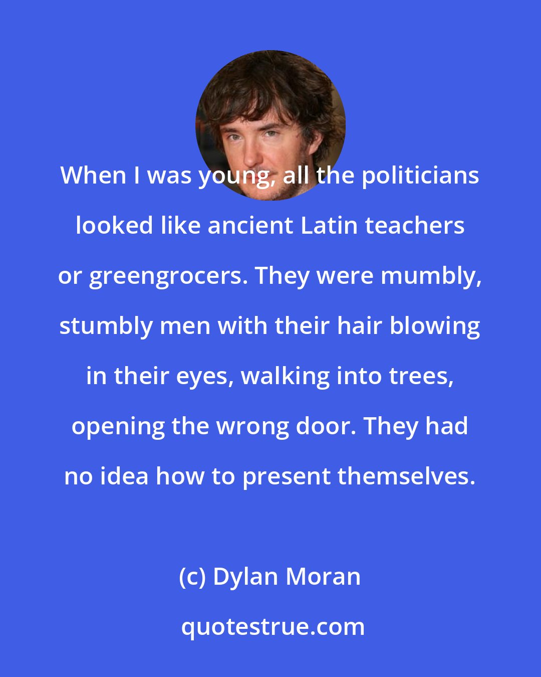 Dylan Moran: When I was young, all the politicians looked like ancient Latin teachers or greengrocers. They were mumbly, stumbly men with their hair blowing in their eyes, walking into trees, opening the wrong door. They had no idea how to present themselves.