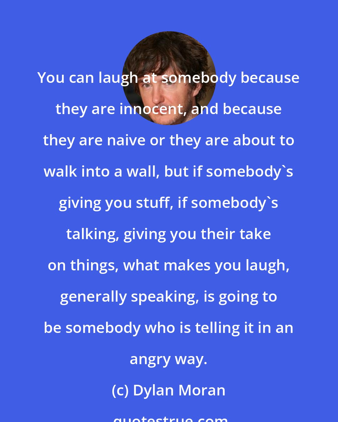 Dylan Moran: You can laugh at somebody because they are innocent, and because they are naive or they are about to walk into a wall, but if somebody's giving you stuff, if somebody's talking, giving you their take on things, what makes you laugh, generally speaking, is going to be somebody who is telling it in an angry way.