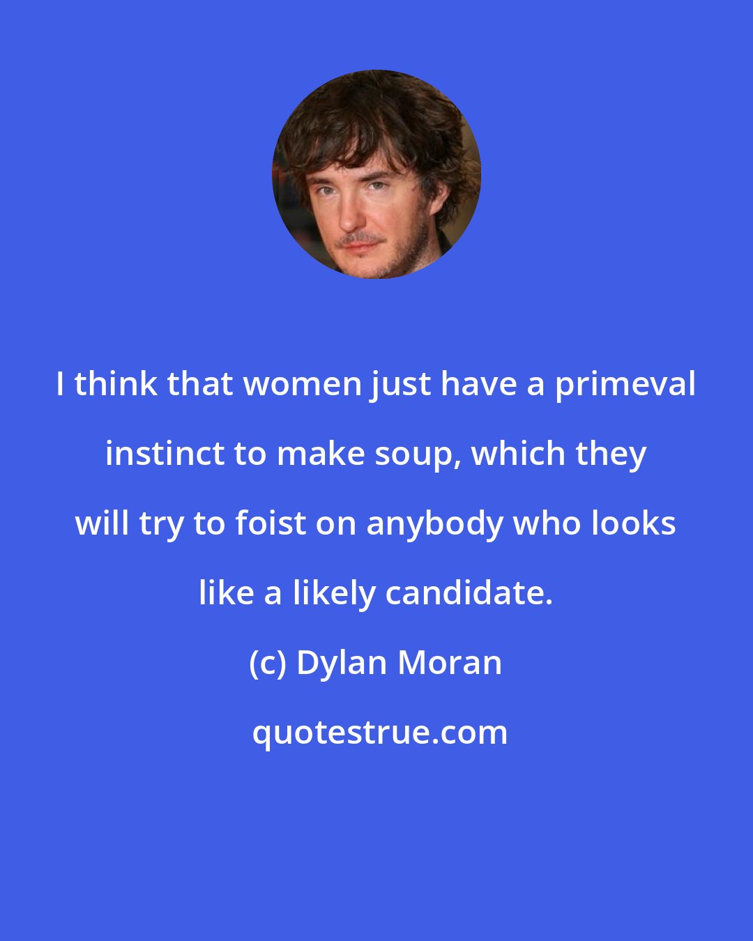 Dylan Moran: I think that women just have a primeval instinct to make soup, which they will try to foist on anybody who looks like a likely candidate.