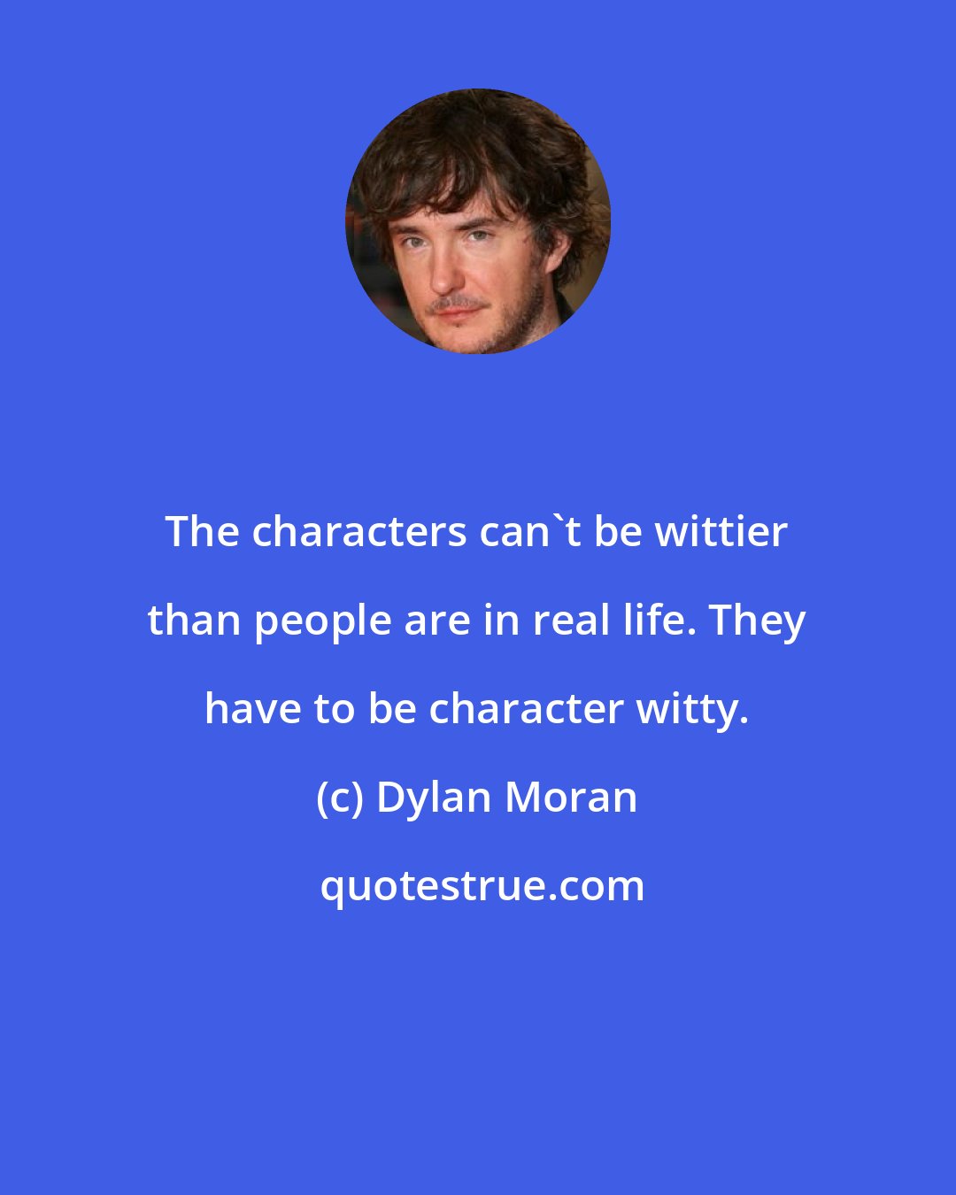 Dylan Moran: The characters can't be wittier than people are in real life. They have to be character witty.