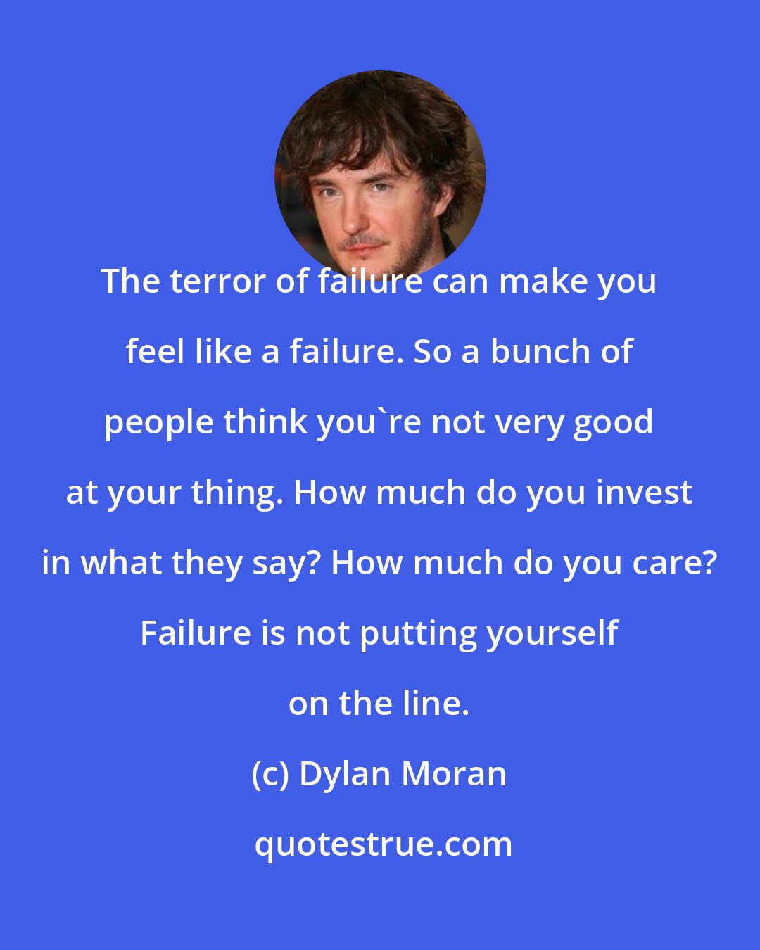 Dylan Moran: The terror of failure can make you feel like a failure. So a bunch of people think you're not very good at your thing. How much do you invest in what they say? How much do you care? Failure is not putting yourself on the line.