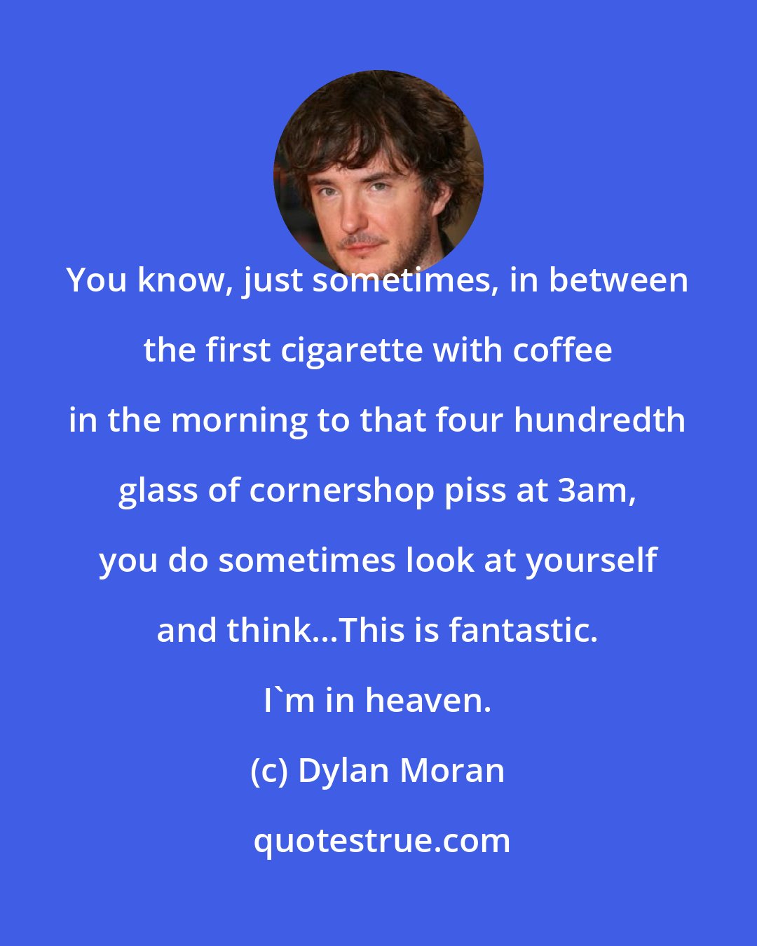 Dylan Moran: You know, just sometimes, in between the first cigarette with coffee in the morning to that four hundredth glass of cornershop piss at 3am, you do sometimes look at yourself and think...This is fantastic. I'm in heaven.