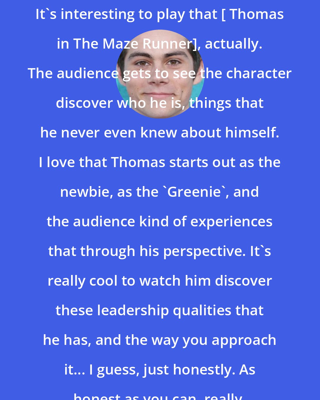 Dylan O'Brien: It's interesting to play that [ Thomas in The Maze Runner], actually. The audience gets to see the character discover who he is, things that he never even knew about himself. I love that Thomas starts out as the newbie, as the 'Greenie', and the audience kind of experiences that through his perspective. It's really cool to watch him discover these leadership qualities that he has, and the way you approach it... I guess, just honestly. As honest as you can, really.