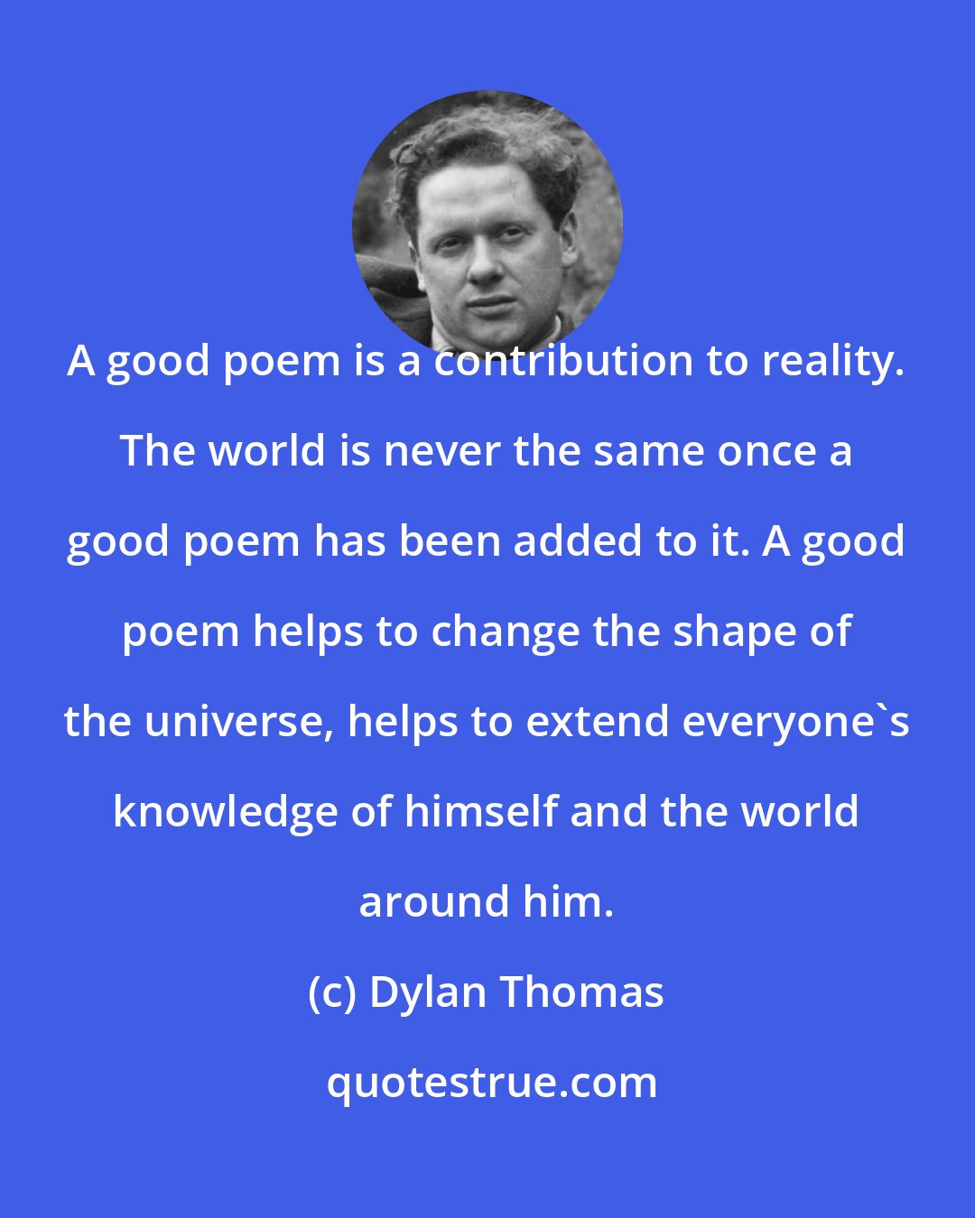 Dylan Thomas: A good poem is a contribution to reality. The world is never the same once a good poem has been added to it. A good poem helps to change the shape of the universe, helps to extend everyone's knowledge of himself and the world around him.