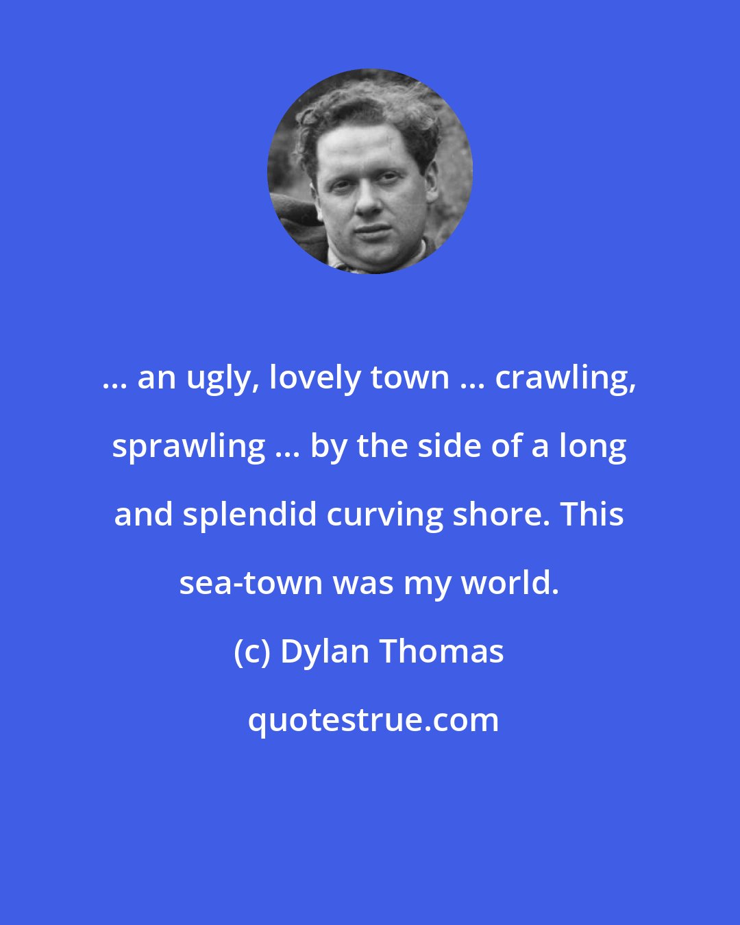 Dylan Thomas: ... an ugly, lovely town ... crawling, sprawling ... by the side of a long and splendid curving shore. This sea-town was my world.