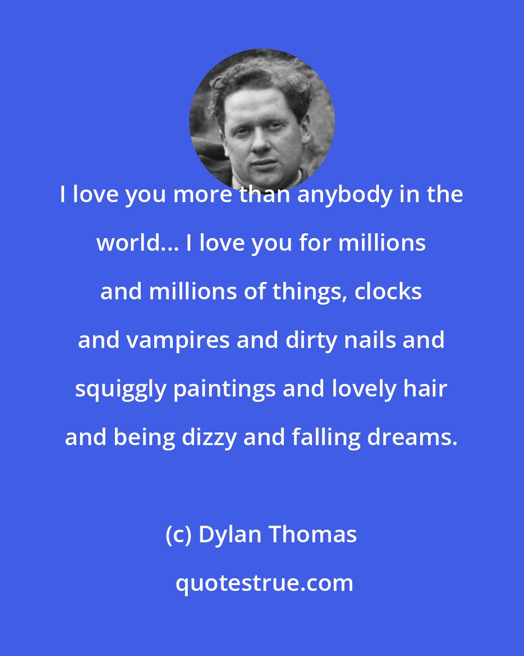 Dylan Thomas: I love you more than anybody in the world... I love you for millions and millions of things, clocks and vampires and dirty nails and squiggly paintings and lovely hair and being dizzy and falling dreams.