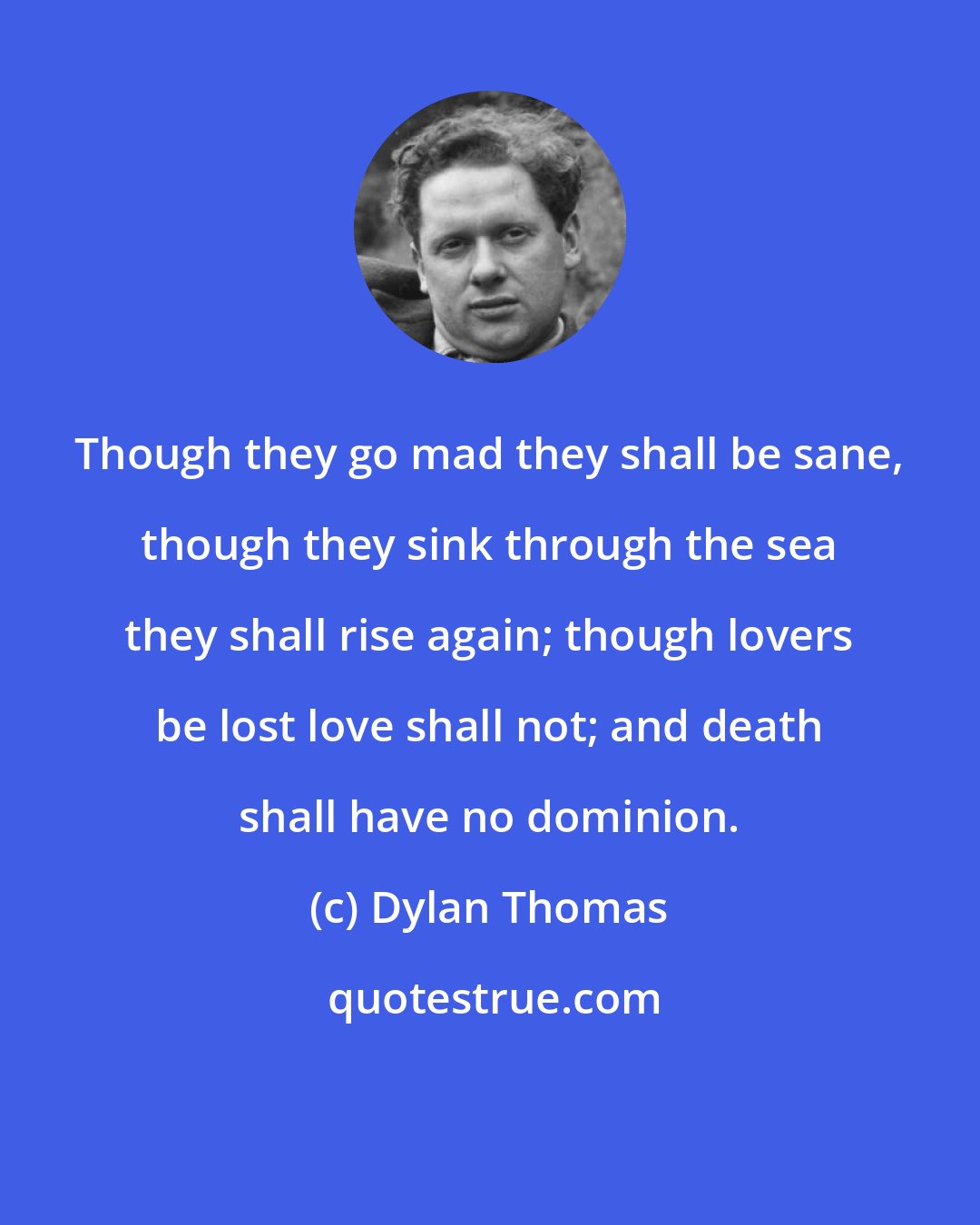 Dylan Thomas: Though they go mad they shall be sane, though they sink through the sea they shall rise again; though lovers be lost love shall not; and death shall have no dominion.