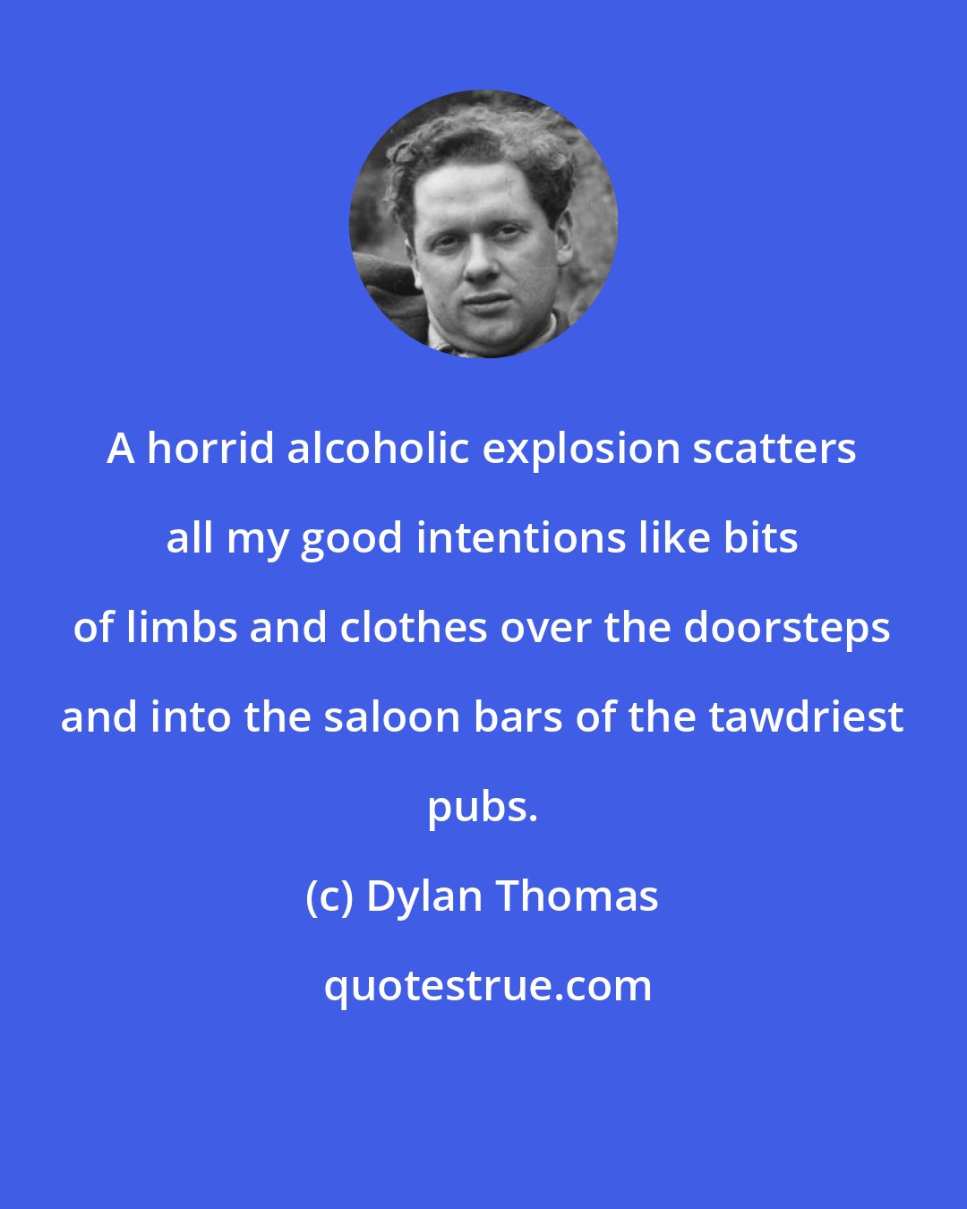 Dylan Thomas: A horrid alcoholic explosion scatters all my good intentions like bits of limbs and clothes over the doorsteps and into the saloon bars of the tawdriest pubs.