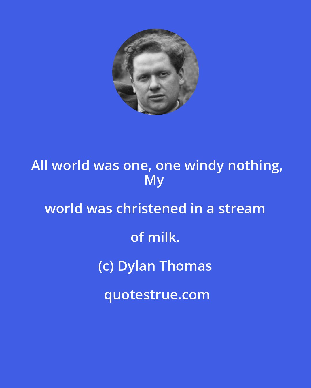 Dylan Thomas: All world was one, one windy nothing,
My world was christened in a stream of milk.