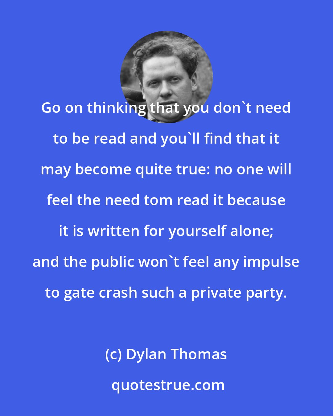 Dylan Thomas: Go on thinking that you don't need to be read and you'll find that it may become quite true: no one will feel the need tom read it because it is written for yourself alone; and the public won't feel any impulse to gate crash such a private party.