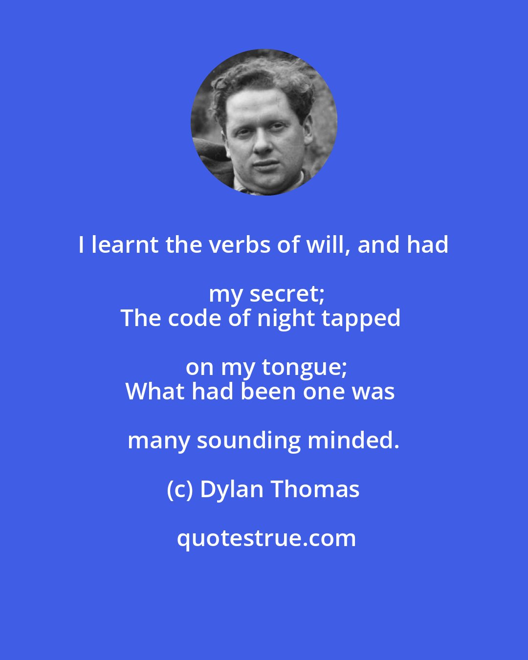 Dylan Thomas: I learnt the verbs of will, and had my secret;
The code of night tapped on my tongue;
What had been one was many sounding minded.