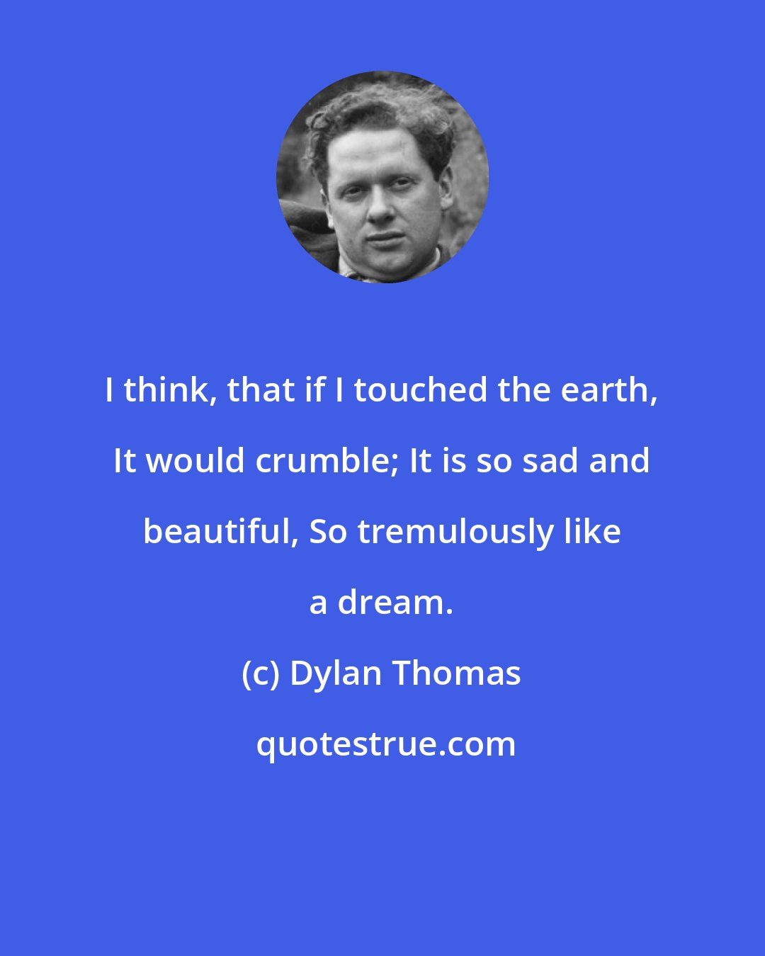 Dylan Thomas: I think, that if I touched the earth, It would crumble; It is so sad and beautiful, So tremulously like a dream.
