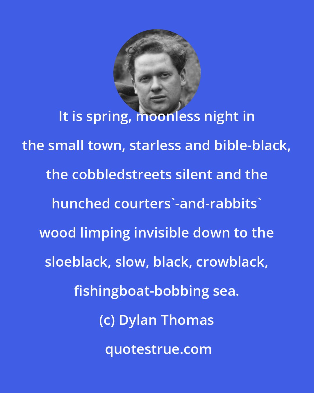 Dylan Thomas: It is spring, moonless night in the small town, starless and bible-black, the cobbledstreets silent and the hunched courters'-and-rabbits' wood limping invisible down to the sloeblack, slow, black, crowblack, fishingboat-bobbing sea.
