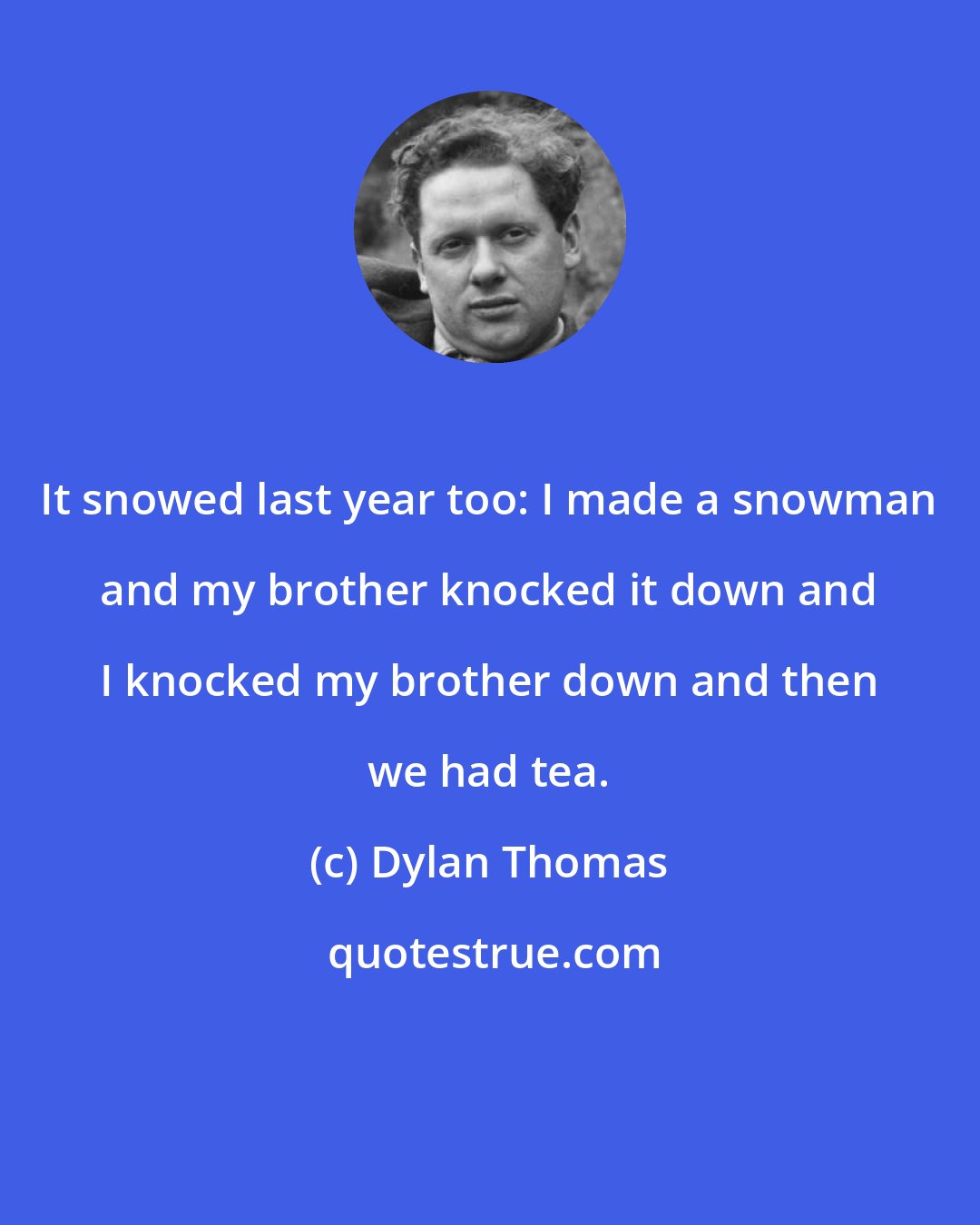 Dylan Thomas: It snowed last year too: I made a snowman and my brother knocked it down and I knocked my brother down and then we had tea.