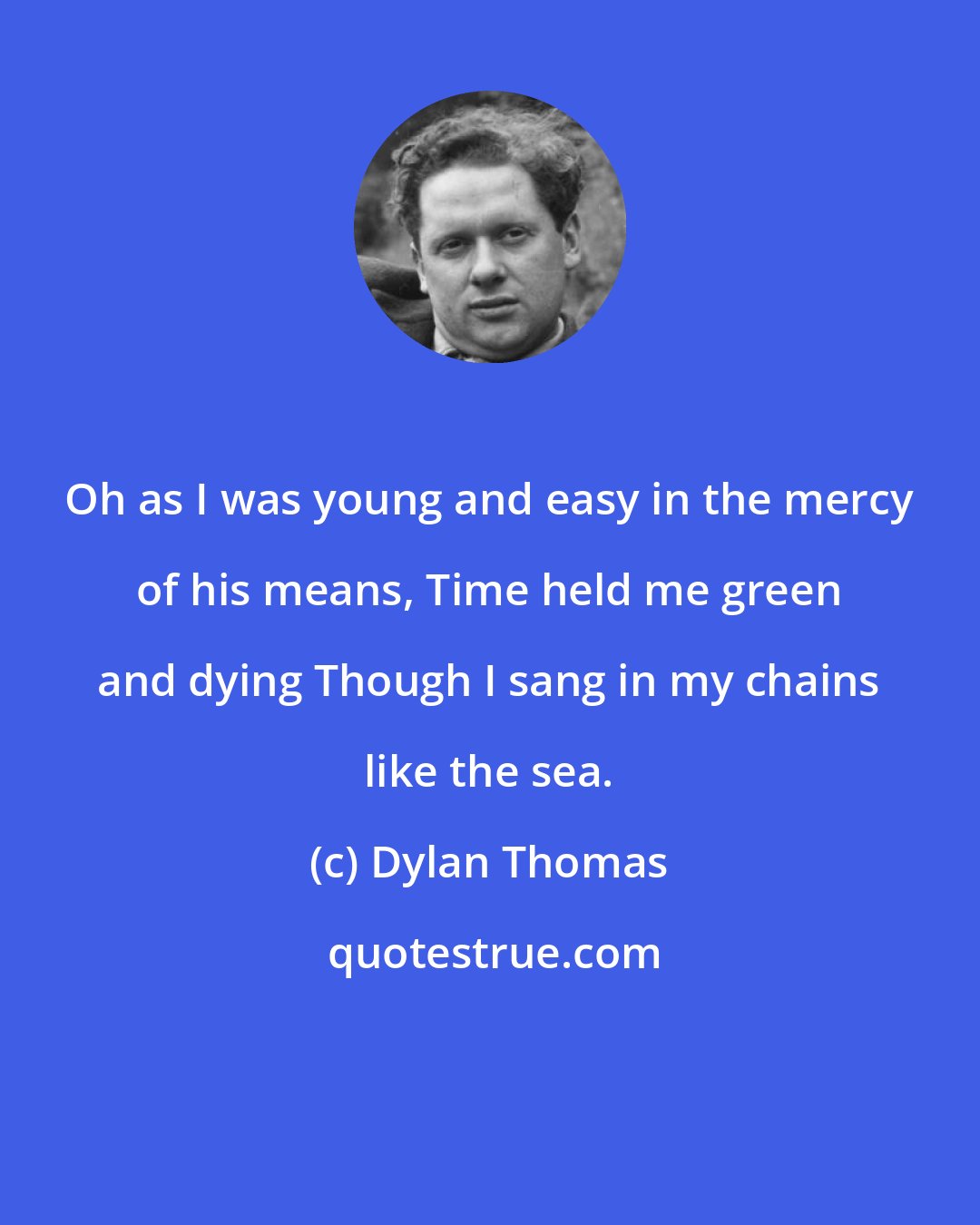 Dylan Thomas: Oh as I was young and easy in the mercy of his means, Time held me green and dying Though I sang in my chains like the sea.