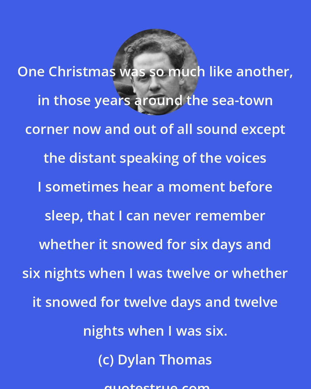 Dylan Thomas: One Christmas was so much like another, in those years around the sea-town corner now and out of all sound except the distant speaking of the voices I sometimes hear a moment before sleep, that I can never remember whether it snowed for six days and six nights when I was twelve or whether it snowed for twelve days and twelve nights when I was six.