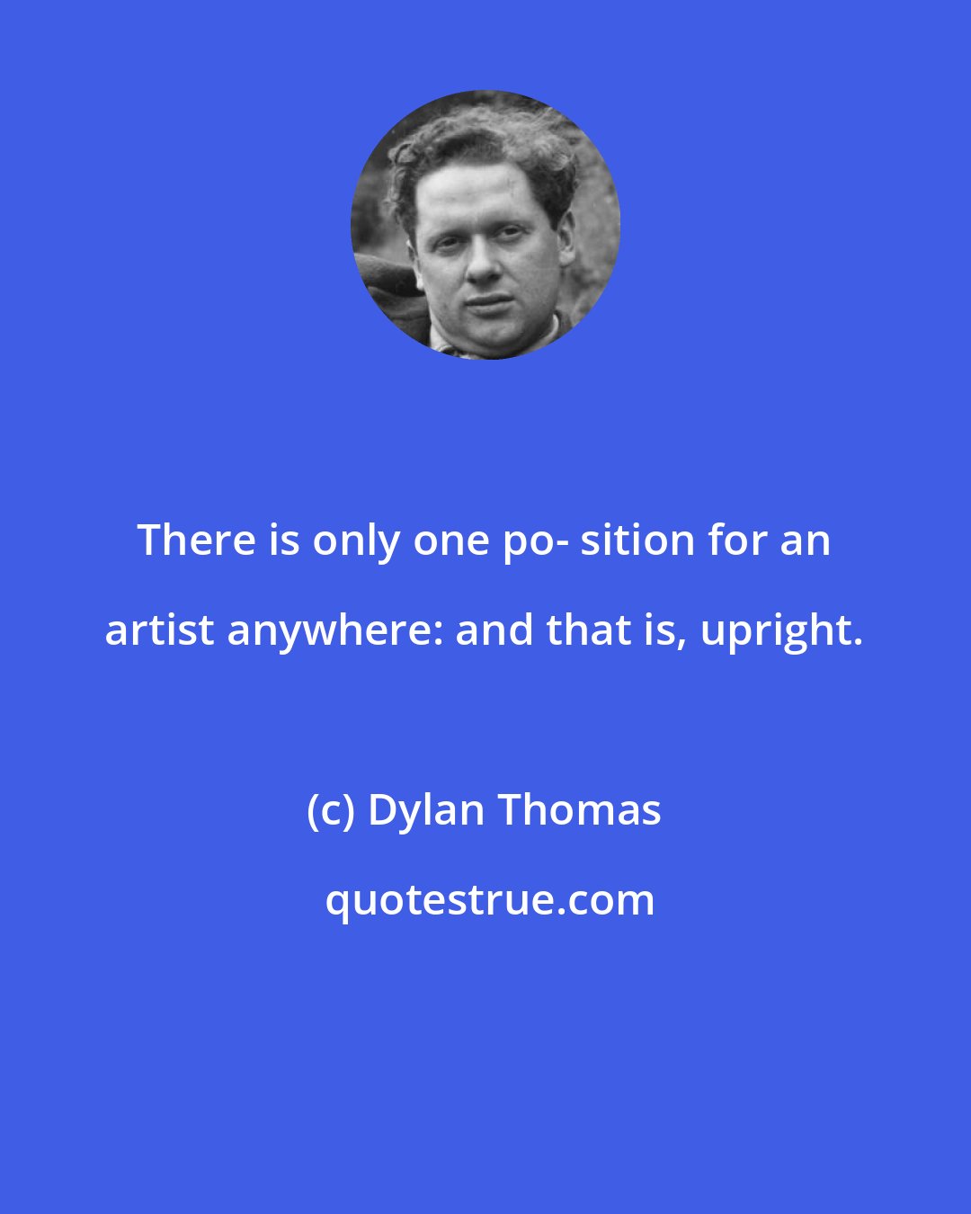 Dylan Thomas: There is only one po- sition for an artist anywhere: and that is, upright.