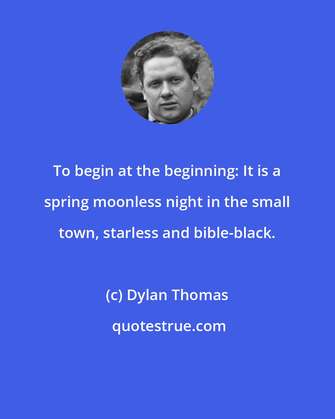 Dylan Thomas: To begin at the beginning: It is a spring moonless night in the small town, starless and bible-black.