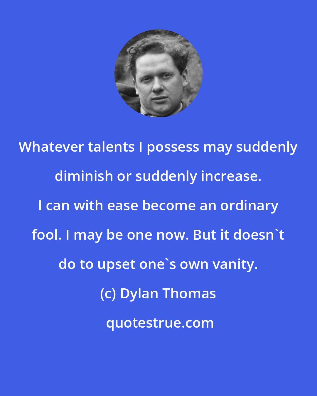 Dylan Thomas: Whatever talents I possess may suddenly diminish or suddenly increase. I can with ease become an ordinary fool. I may be one now. But it doesn't do to upset one's own vanity.
