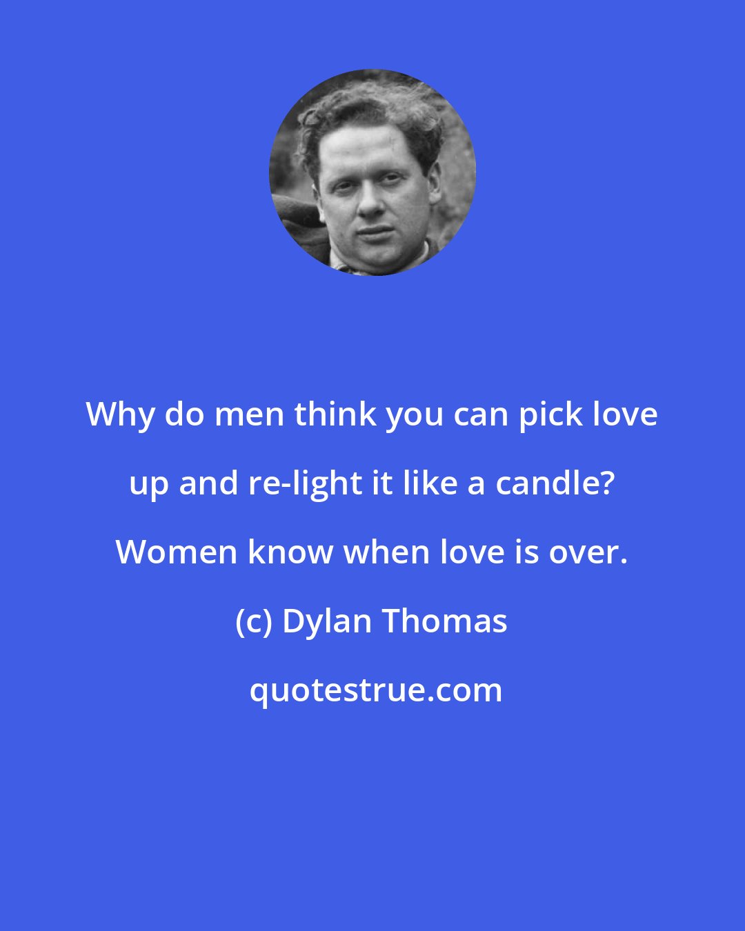 Dylan Thomas: Why do men think you can pick love up and re-light it like a candle? Women know when love is over.