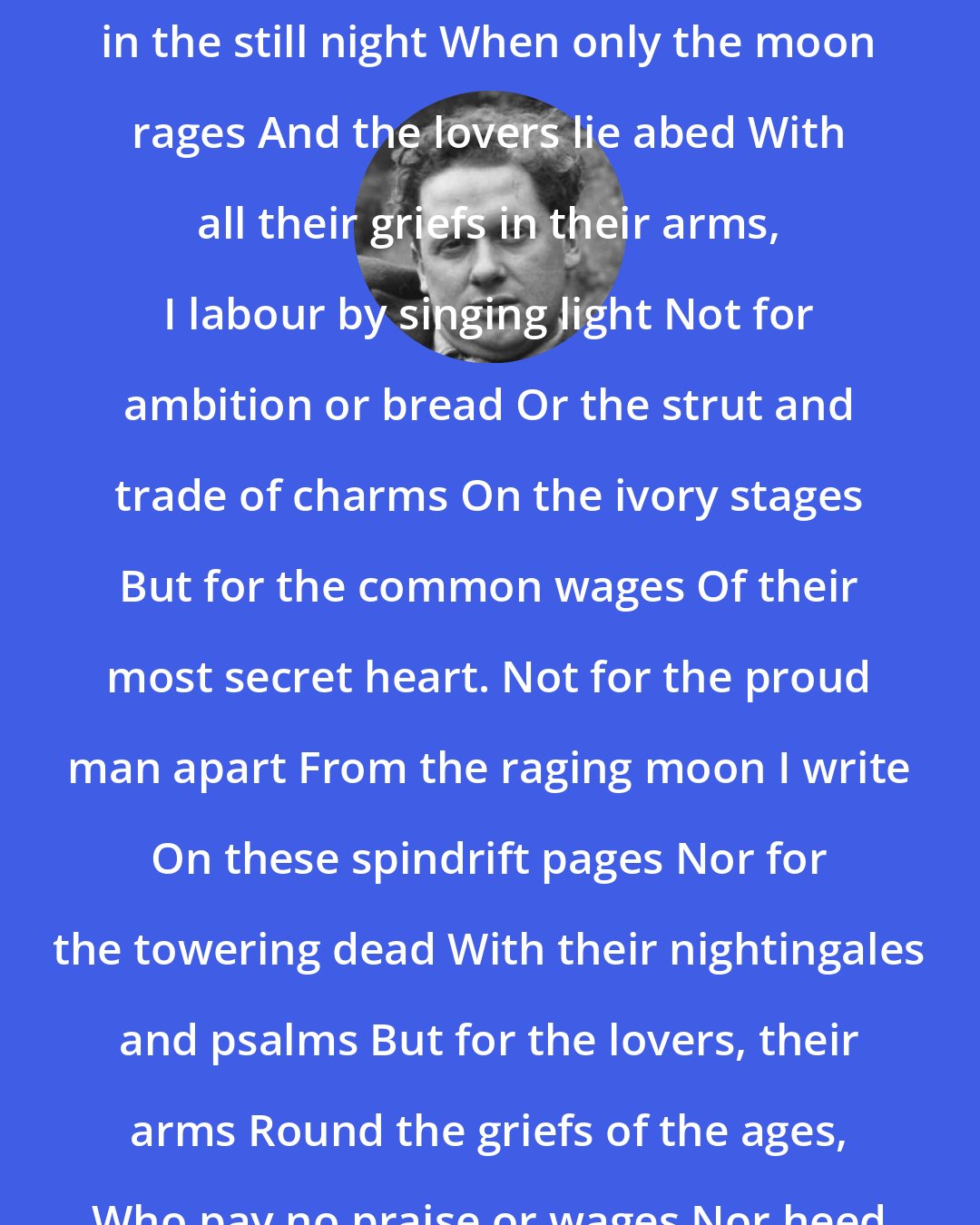 Dylan Thomas: In my craft or sullen art Exercised in the still night When only the moon rages And the lovers lie abed With all their griefs in their arms, I labour by singing light Not for ambition or bread Or the strut and trade of charms On the ivory stages But for the common wages Of their most secret heart. Not for the proud man apart From the raging moon I write On these spindrift pages Nor for the towering dead With their nightingales and psalms But for the lovers, their arms Round the griefs of the ages, Who pay no praise or wages Nor heed my craft or art.