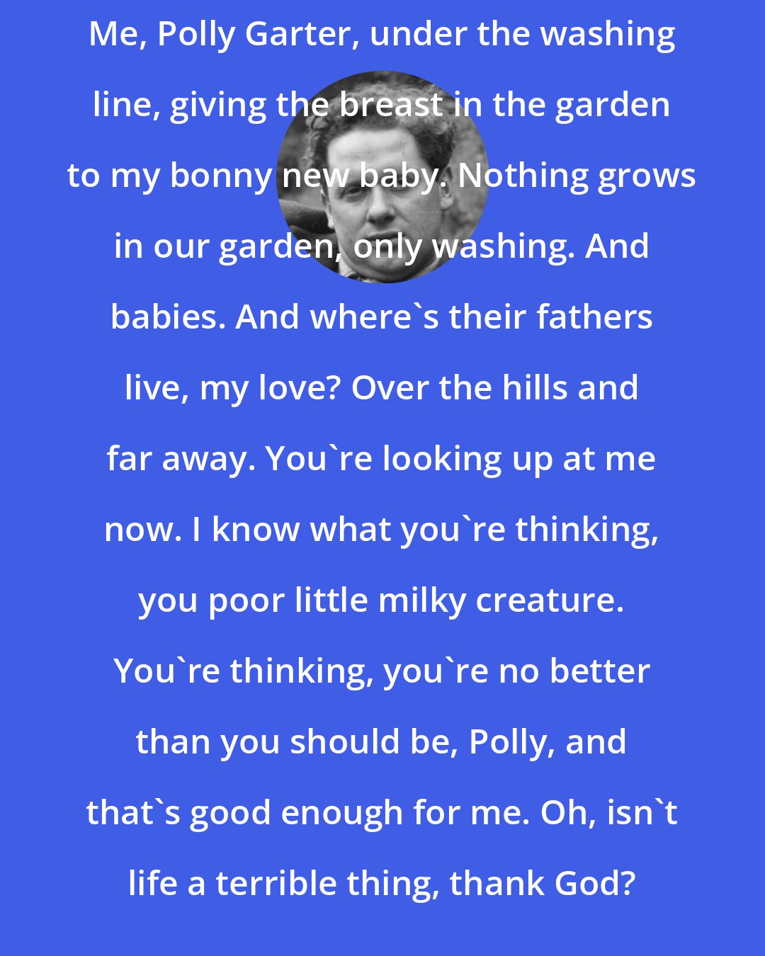 Dylan Thomas: Me, Polly Garter, under the washing line, giving the breast in the garden to my bonny new baby. Nothing grows in our garden, only washing. And babies. And where's their fathers live, my love? Over the hills and far away. You're looking up at me now. I know what you're thinking, you poor little milky creature. You're thinking, you're no better than you should be, Polly, and that's good enough for me. Oh, isn't life a terrible thing, thank God?