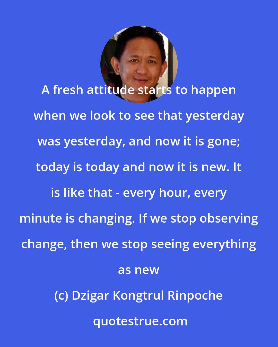 Dzigar Kongtrul Rinpoche: A fresh attitude starts to happen when we look to see that yesterday was yesterday, and now it is gone; today is today and now it is new. It is like that - every hour, every minute is changing. If we stop observing change, then we stop seeing everything as new