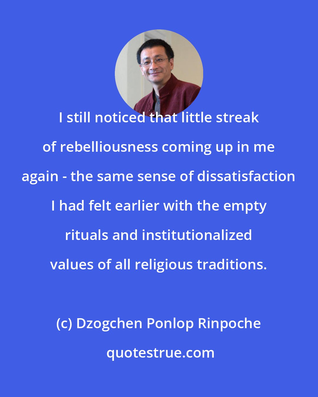 Dzogchen Ponlop Rinpoche: I still noticed that little streak of rebelliousness coming up in me again - the same sense of dissatisfaction I had felt earlier with the empty rituals and institutionalized values of all religious traditions.