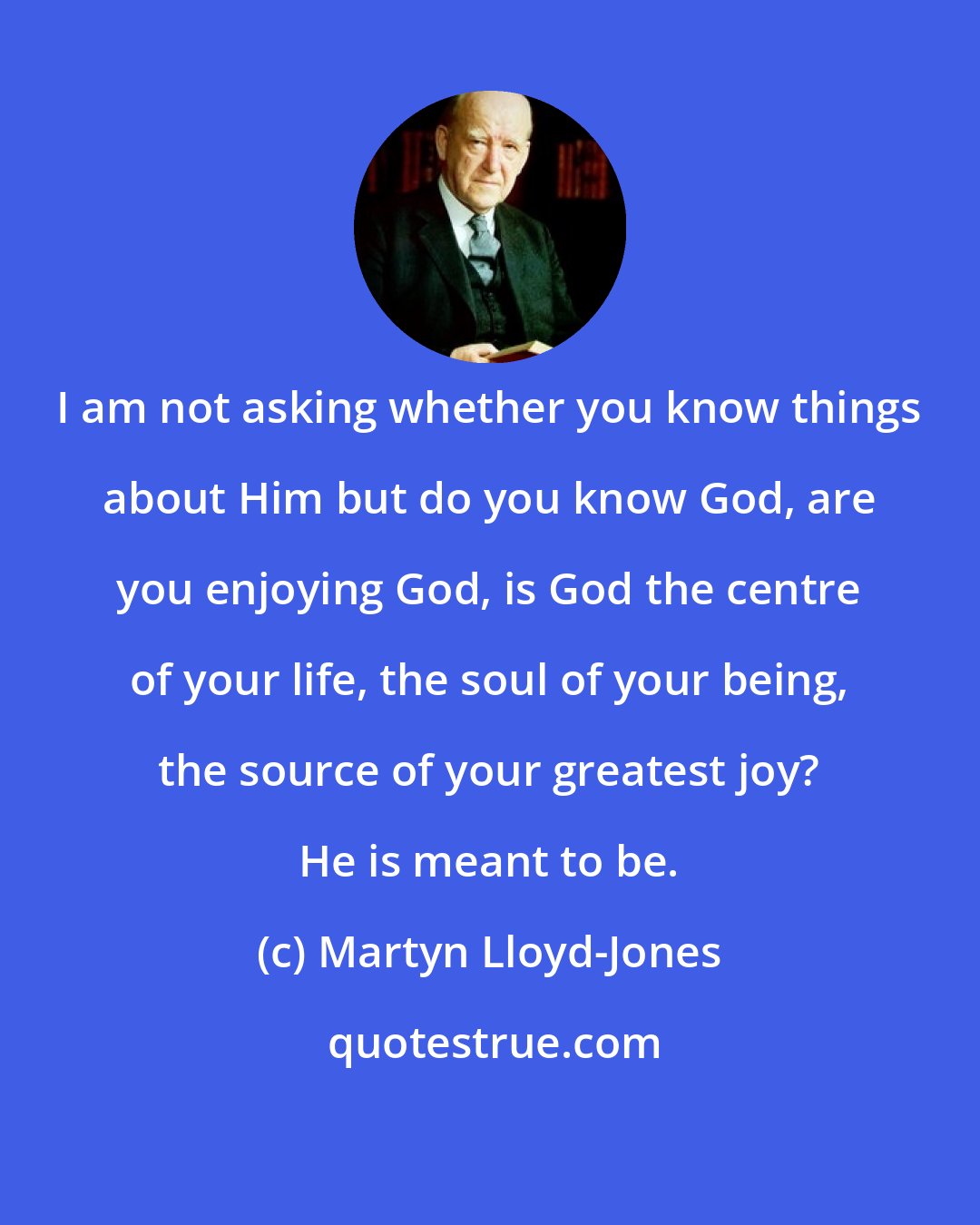 Martyn Lloyd-Jones: I am not asking whether you know things about Him but do you know God, are you enjoying God, is God the centre of your life, the soul of your being, the source of your greatest joy? He is meant to be.