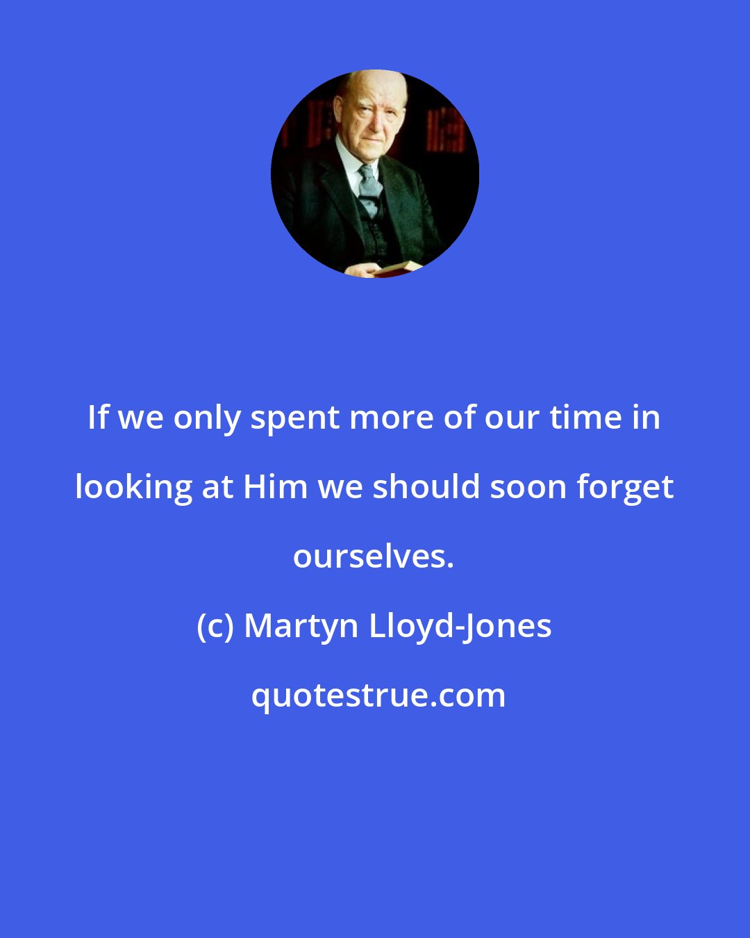 Martyn Lloyd-Jones: If we only spent more of our time in looking at Him we should soon forget ourselves.