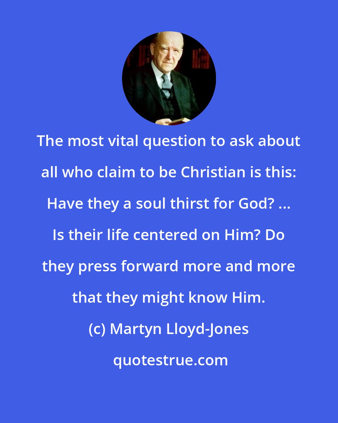 Martyn Lloyd-Jones: The most vital question to ask about all who claim to be Christian is this: Have they a soul thirst for God? ... Is their life centered on Him? Do they press forward more and more that they might know Him.