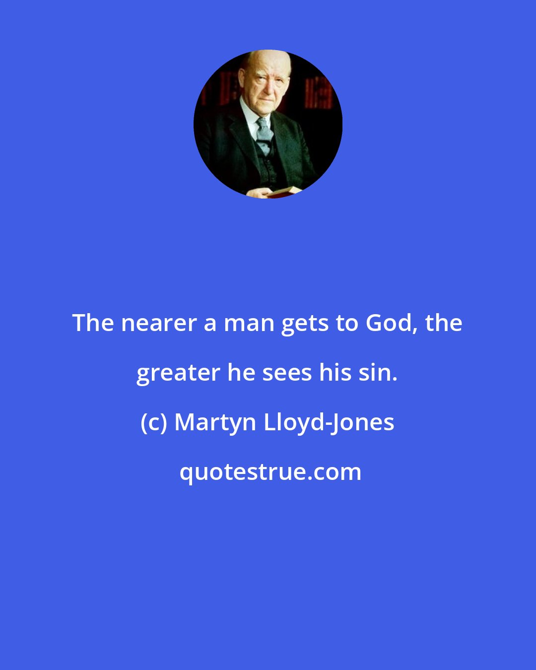 Martyn Lloyd-Jones: The nearer a man gets to God, the greater he sees his sin.