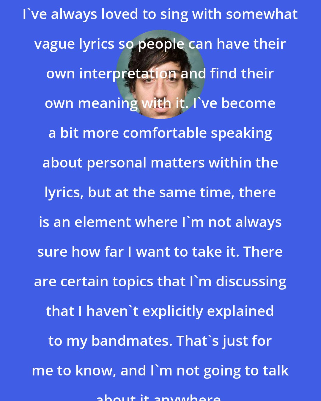 Ed Droste: I've always loved to sing with somewhat vague lyrics so people can have their own interpretation and find their own meaning with it. I've become a bit more comfortable speaking about personal matters within the lyrics, but at the same time, there is an element where I'm not always sure how far I want to take it. There are certain topics that I'm discussing that I haven't explicitly explained to my bandmates. That's just for me to know, and I'm not going to talk about it anywhere.
