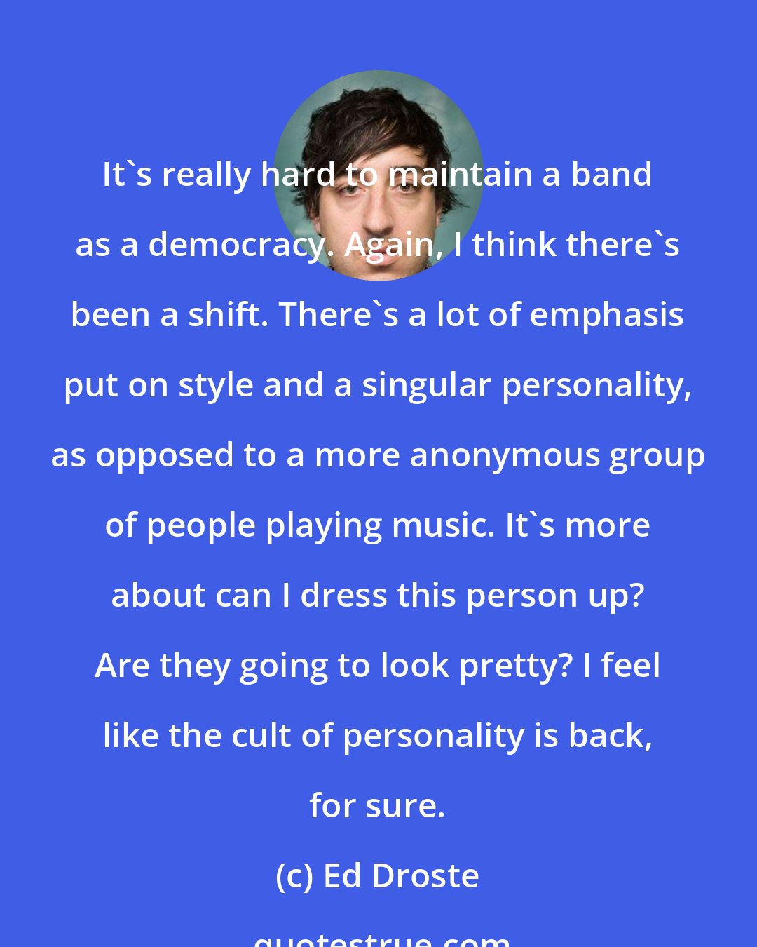 Ed Droste: It's really hard to maintain a band as a democracy. Again, I think there's been a shift. There's a lot of emphasis put on style and a singular personality, as opposed to a more anonymous group of people playing music. It's more about can I dress this person up? Are they going to look pretty? I feel like the cult of personality is back, for sure.