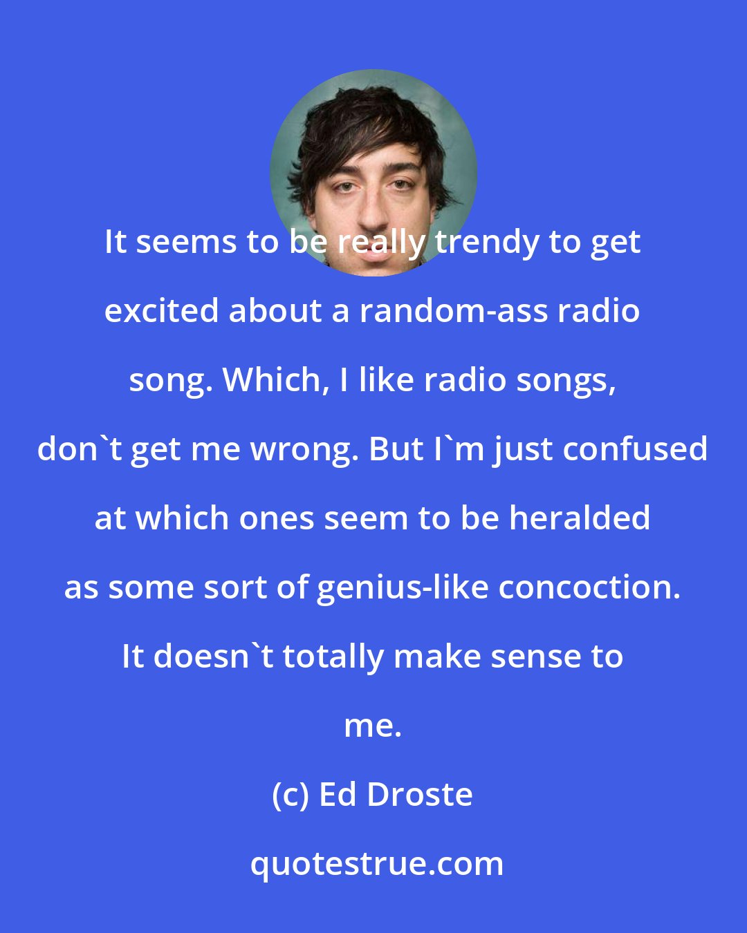 Ed Droste: It seems to be really trendy to get excited about a random-ass radio song. Which, I like radio songs, don't get me wrong. But I'm just confused at which ones seem to be heralded as some sort of genius-like concoction. It doesn't totally make sense to me.