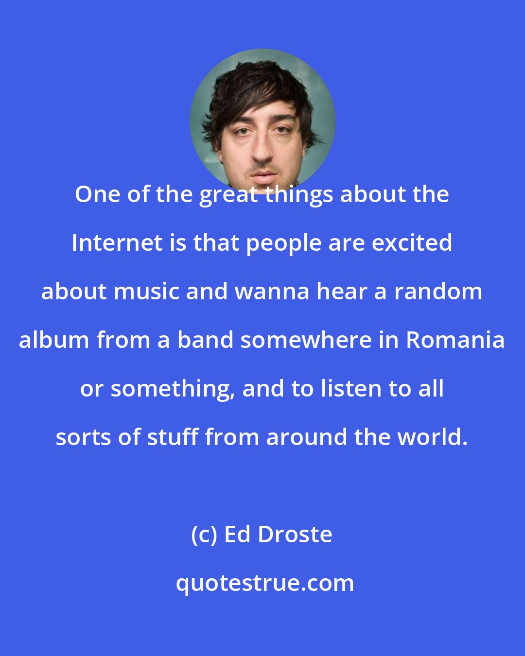Ed Droste: One of the great things about the Internet is that people are excited about music and wanna hear a random album from a band somewhere in Romania or something, and to listen to all sorts of stuff from around the world.