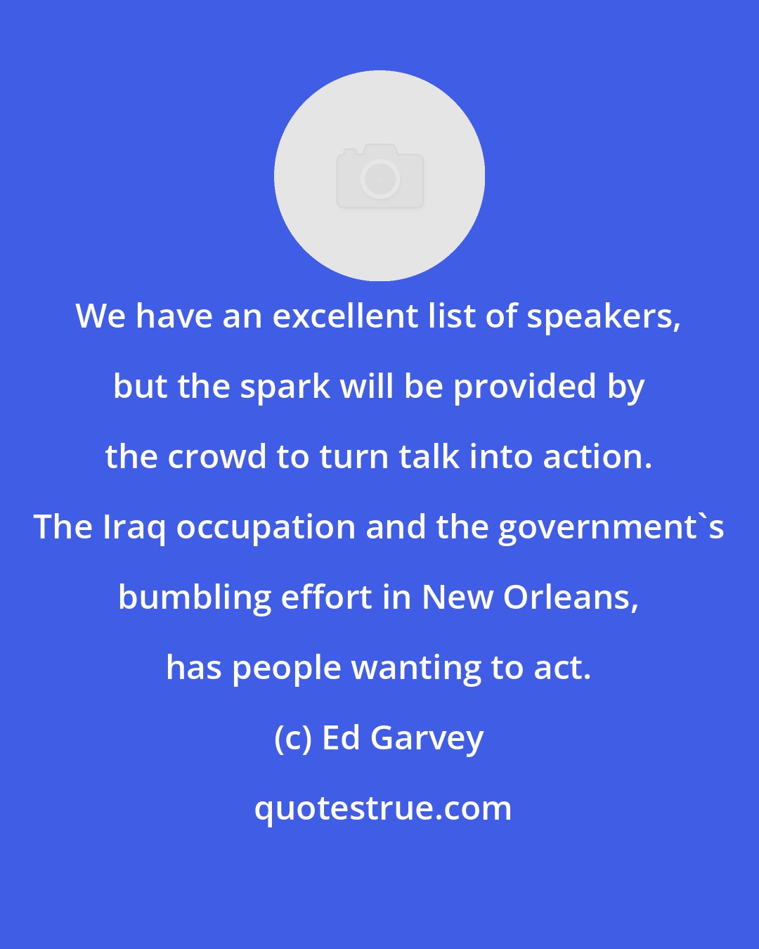 Ed Garvey: We have an excellent list of speakers, but the spark will be provided by the crowd to turn talk into action. The Iraq occupation and the government's bumbling effort in New Orleans, has people wanting to act.