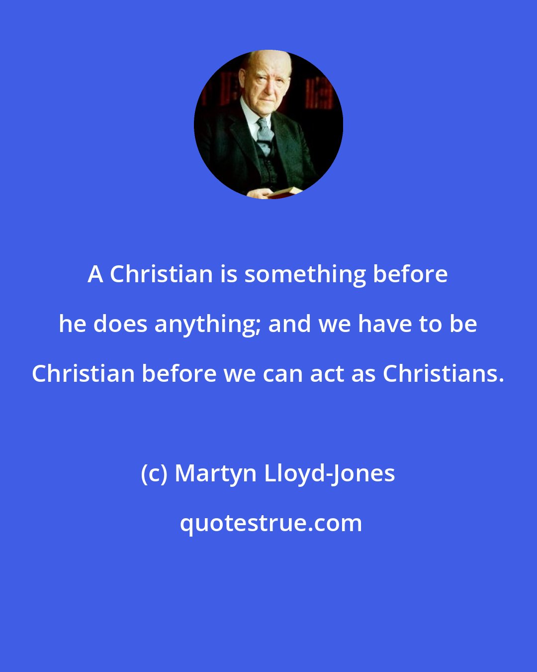 Martyn Lloyd-Jones: A Christian is something before he does anything; and we have to be Christian before we can act as Christians.