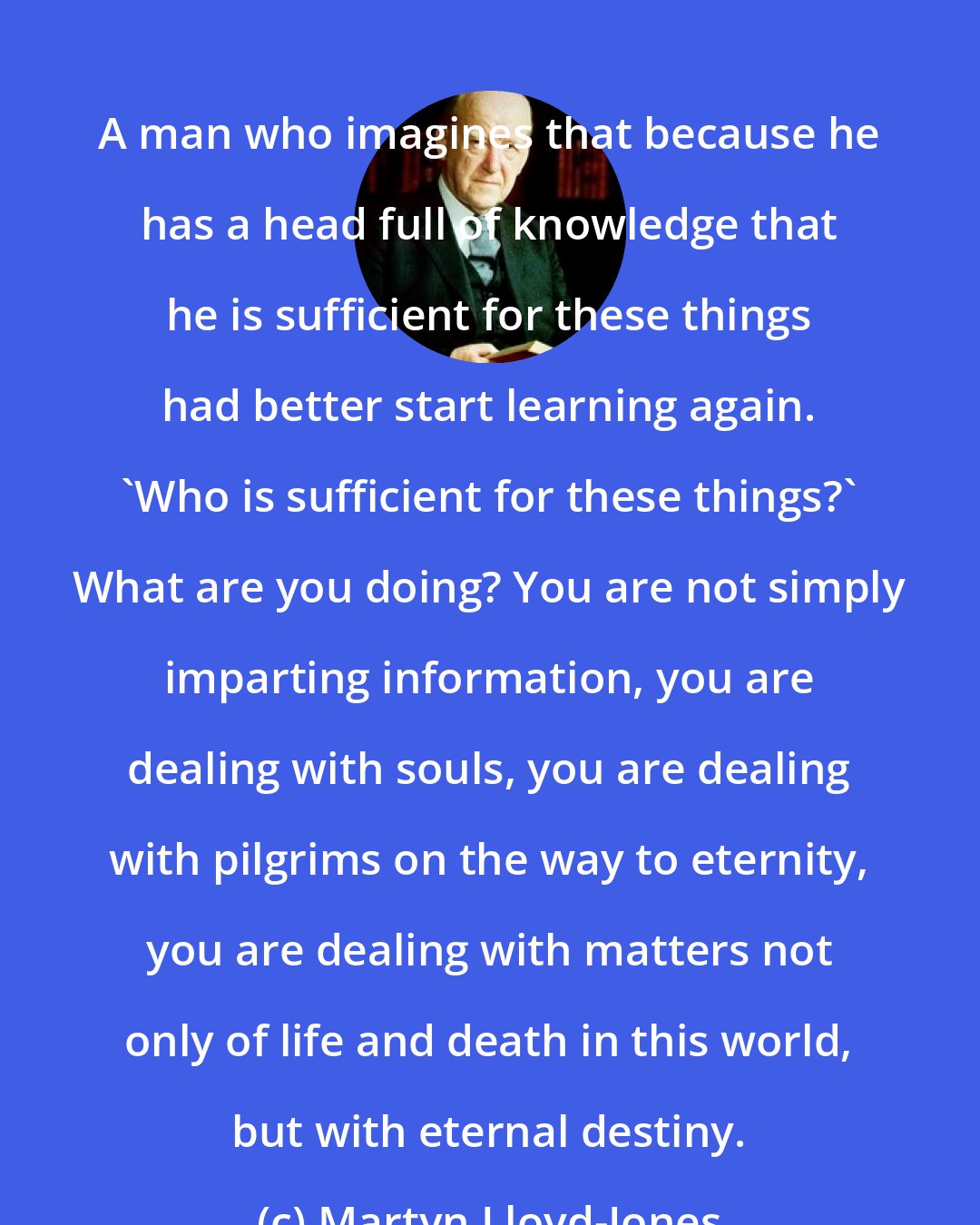 Martyn Lloyd-Jones: A man who imagines that because he has a head full of knowledge that he is sufficient for these things had better start learning again. 'Who is sufficient for these things?' What are you doing? You are not simply imparting information, you are dealing with souls, you are dealing with pilgrims on the way to eternity, you are dealing with matters not only of life and death in this world, but with eternal destiny.