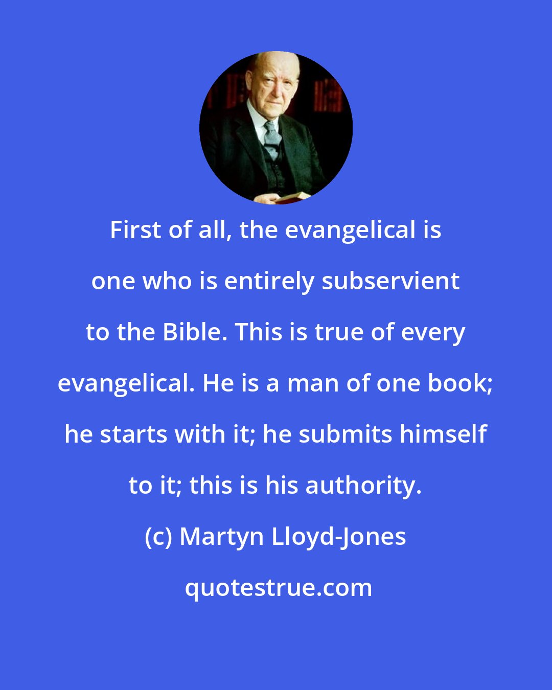 Martyn Lloyd-Jones: First of all, the evangelical is one who is entirely subservient to the Bible. This is true of every evangelical. He is a man of one book; he starts with it; he submits himself to it; this is his authority.