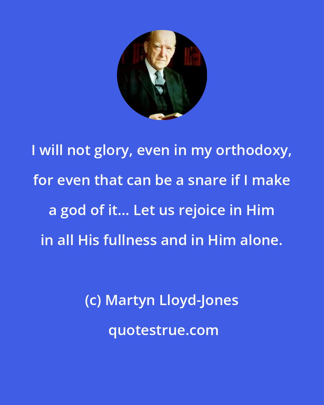 Martyn Lloyd-Jones: I will not glory, even in my orthodoxy, for even that can be a snare if I make a god of it... Let us rejoice in Him in all His fullness and in Him alone.